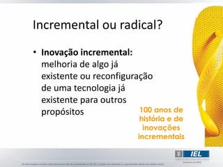 Incremental ou radical?
• Inovação incremental:
  melhoria de algo já
  existente ou reconfiguração
  de uma tecnologia já
  existente para outros
  propósitos              100 anos de
                          história e de
                           inovações
                         incrementais
 