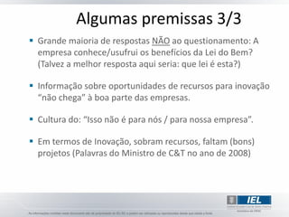 Algumas premissas 3/3
 Grande maioria de respostas NÃO ao questionamento: A
  empresa conhece/usufrui os benefícios da Lei do Bem?
  (Talvez a melhor resposta aqui seria: que lei é esta?)

 Informação sobre oportunidades de recursos para inovação
  “não chega” à boa parte das empresas.

 Cultura do: “Isso não é para nós / para nossa empresa”.

 Em termos de Inovação, sobram recursos, faltam (bons)
  projetos (Palavras do Ministro de C&T no ano de 2008)
 