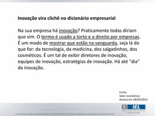 Inovação vira clichê no dicionário empresarial

Na sua empresa há inovação? Praticamente todas diriam
que sim. O termo é usado a torto e a direito por empresas.
É um modo de mostrar que estão na vanguarda, seja lá do
que for: da tecnologia, da medicina, dos salgadinhos, dos
cosméticos. É um tal de exibir diretores de inovação,
equipes de inovação, estratégias de inovação. Há até "dia"
da inovação.



                                                 Fonte:
                                                 Valor econômico
                                                 Acesso em 28/05/2012
 