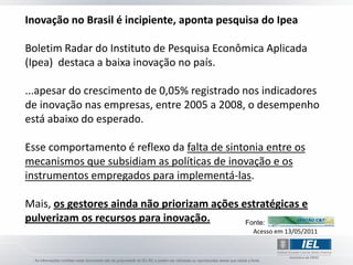 Inovação no Brasil é incipiente, aponta pesquisa do Ipea

Boletim Radar do Instituto de Pesquisa Econômica Aplicada
(Ipea) destaca a baixa inovação no país.

...apesar do crescimento de 0,05% registrado nos indicadores
de inovação nas empresas, entre 2005 a 2008, o desempenho
está abaixo do esperado.

Esse comportamento é reflexo da falta de sintonia entre os
mecanismos que subsidiam as políticas de inovação e os
instrumentos empregados para implementá-las.

Mais, os gestores ainda não priorizam ações estratégicas e
pulverizam os recursos para inovação.        Fonte:
                                               Acesso em 13/05/2011
 