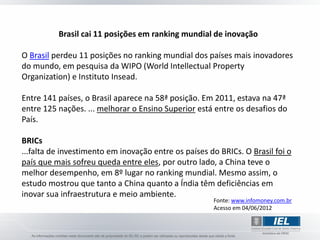Brasil cai 11 posições em ranking mundial de inovação

O Brasil perdeu 11 posições no ranking mundial dos países mais inovadores
do mundo, em pesquisa da WIPO (World Intellectual Property
Organization) e Instituto Insead.

Entre 141 países, o Brasil aparece na 58ª posição. Em 2011, estava na 47ª
entre 125 nações. ... melhorar o Ensino Superior está entre os desafios do
País.

BRICs
...falta de investimento em inovação entre os países do BRICs. O Brasil foi o
país que mais sofreu queda entre eles, por outro lado, a China teve o
melhor desempenho, em 8º lugar no ranking mundial. Mesmo assim, o
estudo mostrou que tanto a China quanto a Índia têm deficiências em
inovar sua infraestrutura e meio ambiente.
                                                      Fonte: www.infomoney.com.br
                                                      Acesso em 04/06/2012
 