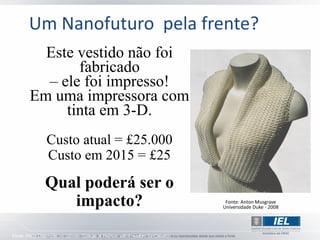Um Nanofuturo pela frente?
          Este vestido não foi
               fabricado
          – ele foi impresso!
        Em uma impressora com
             tinta em 3-D.
                Custo atual = £25.000
                Custo em 2015 = £25
                Qual poderá ser o
                   impacto?                                                       Fonte: Anton Musgrave
                                                                                 Universidade Duke - 2008




Fonte: Philip Delamore, no London College of Fashion with Freedom for Creation
 