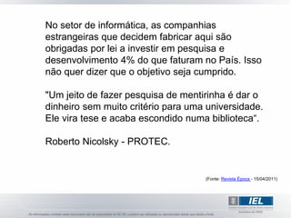 No setor de informática, as companhias
estrangeiras que decidem fabricar aqui são
obrigadas por lei a investir em pesquisa e
desenvolvimento 4% do que faturam no País. Isso
não quer dizer que o objetivo seja cumprido.

"Um jeito de fazer pesquisa de mentirinha é dar o
dinheiro sem muito critério para uma universidade.
Ele vira tese e acaba escondido numa biblioteca“.

Roberto Nicolsky - PROTEC.


                                    (Fonte: Revista Época - 15/04/2011)
 