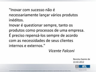 "Inovar com sucesso não é
necessariamente lançar vários produtos
inéditos.
Inovar é questionar sempre, tanto os
produtos como processos de uma empresa.
É preciso repensá-los sempre de acordo
com as necessidades de seus clientes
internos e externos."
                       Vicente Falconi
                                 Revista Exame de
                                 22.02.2012
 