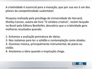 A criatividade é essencial para a inovação, que por sua vez é um dos
pilares da competitividade sustentável.

Pesquisa realizada pela psicóloga da Universidade de Harvard,
Shelley Carson, autora do livro "O cérebro criativo", recém-lançado
no Brasil pela Editora BestSeller, descobriu que a criatividade gera
melhores resultados quando:

1- Evitamos a avaliação prematura de ideias.
2- Nos isolamos para ter a solidão e contemplação como aliados.
3- Ouvimos música, principalmente instrumental, de piano ou
violão.
4- Anotamos a ideia quando a inspiração chega.
 