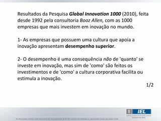 Resultados da Pesquisa Global Innovation 1000 (2010), feita
desde 1992 pela consultoria Booz Allen, com as 1000
empresas que mais investem em inovação no mundo.

1- As empresas que possuem uma cultura que apoia a
inovação apresentam desempenho superior.

2- O desempenho é uma consequência não de 'quanto' se
investe em inovação, mas sim de 'como' são feitos os
investimentos e de 'como' a cultura corporativa facilita ou
estimula a inovação.
                                                              1/2
 