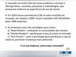 3- Inovação vai muito além de novos produtos e serviços e
abrange ideias, conceitos, processos e metodologias, que
promovam melhoria na experiência de uso do cliente.

4- Em 2010 houve aumento de 9,3% no total investido em
inovação, em relação a 2009. Foram investidos US$ 550 bilhões
pelas 1000 empresas.

5- As empresas usam três estratégias para inovar:
  a) "Need Seekers": antecipam as necessidades dos clientes.
  b) "Market Readers": aperfeiçoam o que já existe no mercado.
  c) "Tech Drivers": usam a tecnologia para aperfeiçoar o que já
existe ou promover mudanças mais profundas.

              E na sua empresa, como está a inovação?
                                                            2/2
 