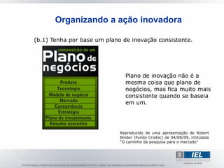 Organizando a ação inovadora

(b.1) Tenha por base um plano de inovação consistente.




                               Plano de inovação não é a
                               mesma coisa que plano de
                               negócios, mas fica muito mais
                               consistente quando se baseia
                               em um.




                             Reproduzido de uma apresentação de Robert
                             Binder (Fundo Criatec) de 04/08/09, intitulada
                             “O caminho da pesquisa para o mercado”
 