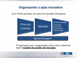 Organizando a ação inovadora

(b.2) Tenha por base um plano de inovação consistente.



                                         Implementação
        Procura                          •Aquisição
                          Seleção        •Execução
        (Ideias)                         •Lançamento
                                         •Sustentação




                     Aprendizagem

    É importante que a organização tenha como referência
    algum modelo de gestão da inovação.
 