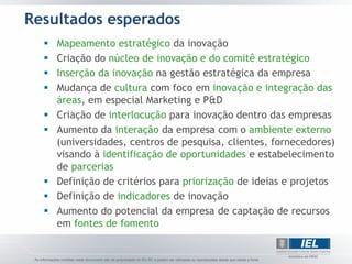 Resultados esperados
     Mapeamento estratégico da inovação
     Criação do núcleo de inovação e do comitê estratégico
     Inserção da inovação na gestão estratégica da empresa
     Mudança de cultura com foco em inovação e integração das
      áreas, em especial Marketing e P&D
     Criação de interlocução para inovação dentro das empresas
     Aumento da interação da empresa com o ambiente externo
      (universidades, centros de pesquisa, clientes, fornecedores)
      visando à identificação de oportunidades e estabelecimento
      de parcerias
     Definição de critérios para priorização de ideias e projetos
     Definição de indicadores de inovação
     Aumento do potencial da empresa de captação de recursos
      em fontes de fomento
 