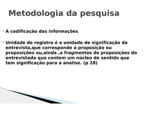  A codificação das informações
 Unidade de registro é a unidade de significação da
entrevista,que corresponde á proposição ou
proposições ou,ainda ,a fragmentos de proposições do
entrevistado que contem um núcleo de sentido que
tem significação para a analise. (p 28)
Metodologia da pesquisa
 