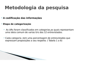  A codificação das informações
 Etapa de categorização
 As URs foram classificados em categorias,as quais representam
uma ideia comum de varias Urs dos 12 entrevistados.
 Cada categoria ,tem uma porcentagem de entrevistados que
expressam proposições a seu respeito. ( Tabela 1 a 6)
Metodologia da pesquisa
 