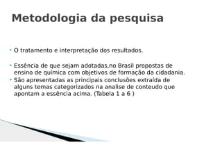  O tratamento e interpretação dos resultados.
 Essência de que sejam adotadas,no Brasil propostas de
ensino de química com objetivos de formação da cidadania.
 São apresentadas as principais conclusões extraída de
alguns temas categorizados na analise de conteudo que
apontam a essência acima. (Tabela 1 a 6 )
Metodologia da pesquisa
 
