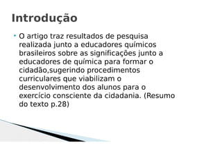  O artigo traz resultados de pesquisa
realizada junto a educadores químicos
brasileiros sobre as significações junto a
educadores de química para formar o
cidadão,sugerindo procedimentos
curriculares que viabilizam o
desenvolvimento dos alunos para o
exercício consciente da cidadania. (Resumo
do texto p.28)
Introdução
 