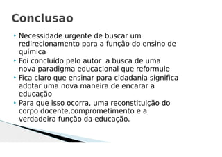  Necessidade urgente de buscar um
redirecionamento para a função do ensino de
química
 Foi concluído pelo autor a busca de uma
nova paradigma educacional que reformule
 Fica claro que ensinar para cidadania significa
adotar uma nova maneira de encarar a
educação
 Para que isso ocorra, uma reconstituição do
corpo docente,comprometimento e a
verdadeira função da educação.
Conclusao
 