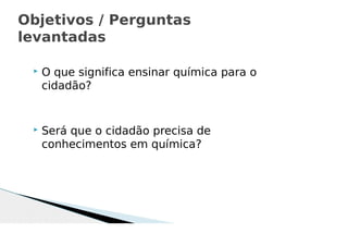  O que significa ensinar química para o
cidadão?
 Será que o cidadão precisa de
conhecimentos em química?
Objetivos / Perguntas
levantadas
 