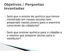  Será que o ensino de química que temos
ministrado em nossas escolas tem
preparado nossos jovens para o exercício
consciente da cidadania?
 Será que ensinar química para o cidadão e
o mesmo que preparar alunos para o
vestibular?
Objetivos / Perguntas
levantadas
 