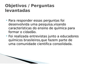 Para responder essas perguntas foi
desenvolvida uma pesquisa,visando
características do ensino de química para
formar o cidadão.
 Foi realizada entrevistas junto a educadores
químicos brasileiros,que fazem parte de
uma comunidade cientifica consolidada.
Objetivos / Perguntas
levantadas
 