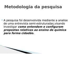  A pesquisa foi desenvolvida mediante a analise
de uma entrevista semi-estruturadas,visando
investigar como entendem e configuram
propostas relativas ao ensino de química
para forma cidadão.
Metodologia da pesquisa
 