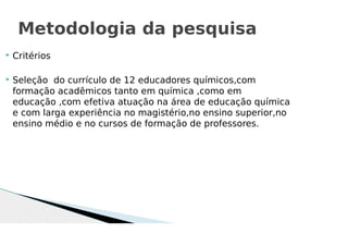  Critérios
 Seleção do currículo de 12 educadores químicos,com
formação acadêmicos tanto em química ,como em
educação ,com efetiva atuação na área de educação química
e com larga experiência no magistério,no ensino superior,no
ensino médio e no cursos de formação de professores.
Metodologia da pesquisa
 