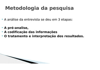  A análise da entrevista se deu em 3 etapas:
 A pré-analise,
 A codificação das informações
 O tratamento e interpretação dos resultados.
Metodologia da pesquisa
 