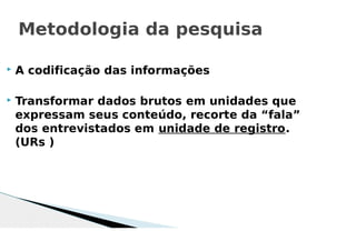  A codificação das informações
 Transformar dados brutos em unidades que
expressam seus conteúdo, recorte da “fala”
dos entrevistados em unidade de registro.
(URs )
Metodologia da pesquisa
 
