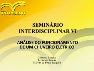 SEMINÁRIO
INTERDISCIPLINAR VI
ANÁLISE DO FUNCIONAMENTO
DE UM CHUVEIRO ELÉTRICO
Cristiano Lacerda
Fernando Adamy
Maicon de Souza Joaquim
 