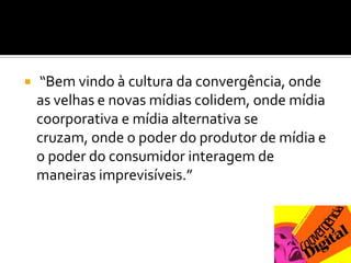  “Bem vindo à cultura da convergência, onde as velhas e novas mídias colidem, onde mídia coorporativa e mídia alternativa se cruzam, onde o poder do produtor de mídia e o poder do consumidor interagem de maneiras imprevisíveis.”
