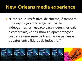  New  Orleans media experience“É mais que um festival de cinema; é também uma exposição dos lançamentos de videogames, um espaço para vídeos musicais e comerciais, vários shows e apresentações teatrais e uma série de três dias de painéis e debates entre líderes da indústria.”