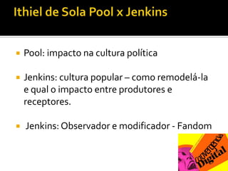 Ithiel de Sola Pool x JenkinsPool: impacto na cultura políticaJenkins: cultura popular – como remodelá-la e qual o impacto entre produtores e receptores.Jenkins: Observador e modificador - Fandom