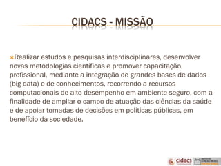 CIDACS - MISSÃO
Realizar estudos e pesquisas interdisciplinares, desenvolver
novas metodologias científicas e promover capacitação
profissional, mediante a integração de grandes bases de dados
(big data) e de conhecimentos, recorrendo a recursos
computacionais de alto desempenho em ambiente seguro, com a
finalidade de ampliar o campo de atuação das ciências da saúde
e de apoiar tomadas de decisões em politicas públicas, em
benefício da sociedade.
 