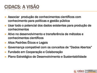 CIDACS: A VISÃO
 Associar produção de conhecimentos científicos com
conhecimento para políticas e gestão pública
 Usar todo o potencial dos dados existentes para produção de
conhecimentos
 Ativo no desenvolvimento e transferência de métodos e
conhecimentos científicos
 Altos Padrões Éticos e Legais
 Governança compatível com os conceitos de “Dados Abertos”
 Fundado em Cooperação e Colaboração
 Plano Estratégico de Desenvolvimento e Sustentabilidade
 