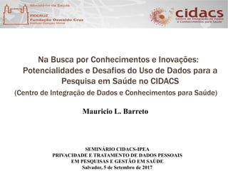 Na Busca por Conhecimentos e Inovações:
Potencialidades e Desafios do Uso de Dados para a
Pesquisa em Saúde no CIDACS
(Centro de Integração de Dados e Conhecimentos para Saúde)
SEMINÁRIO CIDACS-IPEA
PRIVACIDADE E TRATAMENTO DE DADOS PESSOAIS
EM PESQUISAS E GESTÃO EM SAÚDE
Salvador, 5 de Setembro de 2017
Mauricio L. Barreto
 