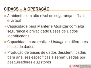 CIDACS – A OPERAÇÃO
 Ambiente com alto nível de segurança – física
e virtual
 Capacidade para Manter e Atualizar com alta
segurança e privacidade Bases de Dados
Identificadas
 Capacidade para realizar Linkage de diferentes
bases de dados
 Produção de bases de dados desidentificadas
para análises específicas a serem usadas por
pesquisadores e gestores
 
