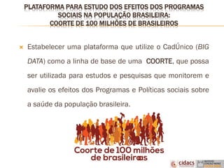 PLATAFORMA PARA ESTUDO DOS EFEITOS DOS PROGRAMAS
SOCIAIS NA POPULAÇÃO BRASILEIRA:
COORTE DE 100 MILHÕES DE BRASILEIROS
 Estabelecer uma plataforma que utilize o CadÚnico (BIG
DATA) como a linha de base de uma COORTE, que possa
ser utilizada para estudos e pesquisas que monitorem e
avalie os efeitos dos Programas e Políticas sociais sobre
a saúde da população brasileira.
 