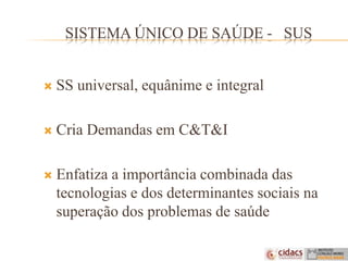 SISTEMA ÚNICO DE SAÚDE - SUS
 SS universal, equânime e integral
 Cria Demandas em C&T&I
 Enfatiza a importância combinada das
tecnologias e dos determinantes sociais na
superação dos problemas de saúde
 