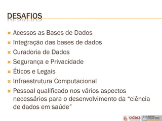 DESAFIOS
 Acessos as Bases de Dados
 Integração das bases de dados
 Curadoria de Dados
 Segurança e Privacidade
 Éticos e Legais
 Infraestrutura Computacional
 Pessoal qualificado nos vários aspectos
necessários para o desenvolvimento da “ciência
de dados em saúde”
 