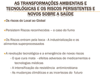AS TRANSFORMAÇÕES AMBIENTAIS E
TECNOLÓGICAS E OS RISCOS PERSISTENTES E
NOVOS SOBRE A SAÚDE
Os riscos do Local ao Global
Persistem Riscos reconhecidos – o caso do fumo
Os Riscos entram pela boca - A industrialização e os
alimentos superprocessados
A revolução tecnológica e a emergência de novos riscos
- O que cura mata - efeitos adversos de medicamentos e
tecnologias médicas
- A intensificação da resistência antimicrobiana
- As mudanças climáticas e as incertezas do futuro
 