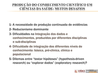 PRODUÇÃO DO CONHECIMENTO CIENTÍFICO EM
CIÊNCIAS DA SAÚDE: MUITOS DESAFIOS
1- A necessidade de produção continuada de evidências
2- Reducionismo dominante
3- Dificuldades na Integração dos dados e
conhecimentos, produzidos por diferentes disciplinas
e sub-disciplinas
4- Dificuldade de integração dos diferentes níveis de
conhecimento: básica, pré-clinica, clínica e
populacional
5- Dilemas entre “testar hipóteses” (hypothesis-driven
research) ou “explorar dados” (exploratory research)?
 