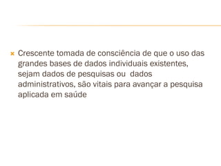  Crescente tomada de consciência de que o uso das
grandes bases de dados individuais existentes,
sejam dados de pesquisas ou dados
administrativos, são vitais para avançar a pesquisa
aplicada em saúde
 
