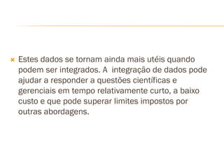  Estes dados se tornam ainda mais utéis quando
podem ser integrados. A integração de dados pode
ajudar a responder a questões científicas e
gerenciais em tempo relativamente curto, a baixo
custo e que pode superar limites impostos por
outras abordagens.
 