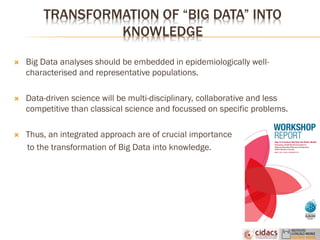 TRANSFORMATION OF “BIG DATA” INTO
KNOWLEDGE
 Big Data analyses should be embedded in epidemiologically well-
characterised and representative populations.
 Data-driven science will be multi-disciplinary, collaborative and less
competitive than classical science and focussed on specific problems.
 Thus, an integrated approach are of crucial importance
to the transformation of Big Data into knowledge.
 