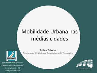 Seminário Cidade Expressa
“A Mobilidade que queremos”
Campina Grande – PB
06 de junho de 2014
Mobilidade Urbana nas
médias cidades
Arthur Oliveira
Coordenador do Núcleo de Desenvolvimento Tecnológico.
 