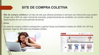 SITE DE COMPRA COLETIVA
 Site de compra coletiva é um tipo de site que oferece produtos e serviços com descontos que podem
chegar até a 90% do valor normal de mercado, proporcionando ao vendedor um número maior de
negociações em um curto período de tempo.
 Início
 Os sites de compra coletiva começaram a ganhar força nos Estados Unidos em 2008. Em 2010 já
existiam mais de 200 sites nos Estados Unidos.
 