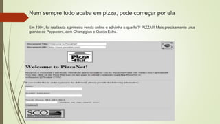 Nem sempre tudo acaba em pizza, pode começar por ela
Em 1994, foi realizada a primeira venda online e adivinha o que foi?! PIZZA!!! Mais precisamente uma
grande de Pepperoni, com Champgion e Queijo Extra.
 