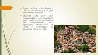  Trazer a esfera da legalidade a 
cidade informal tem vantagens 
econômicas evidentes. 
 Segundo Sotto, prevê que, 
incorporadas a um capitalismo 
legal, devidamente escrituradas, 
elas engendrariam uma 
significativa redistribuição de 
renda e dinamização da 
economia como um todo. 
 