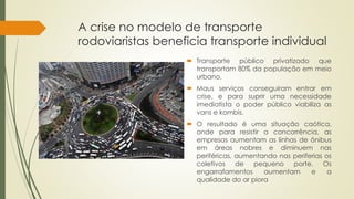 A crise no modelo de transporte 
rodoviaristas beneficia transporte individual 
 Transporte público privatizado que 
transportam 80% da população em meio 
urbano. 
 Maus serviços conseguiram entrar em 
crise, e para suprir uma necessidade 
imediatista o poder público viabiliza as 
vans e kombis. 
 O resultado é uma situação caótica, 
onde para resistir a concorrência, as 
empresas aumentam as linhas de ônibus 
em áreas nobres e diminuem nas 
periféricas, aumentando nas periferias os 
coletivos de pequeno porte. Os 
engarrafamentos aumentam e a 
qualidade do ar piora 
 