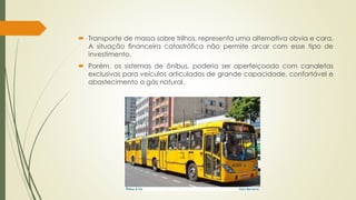  Transporte de massa sobre trilhos, representa uma alternativa obvia e cara. 
A situação financeira catastrófica não permite arcar com esse tipo de 
investimento. 
 Porém, os sistemas de ônibus, poderia ser aperfeiçoado com canaletas 
exclusivas para veículos articulados de grande capacidade, confortável e 
abastecimento a gás natural. 
 