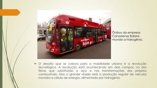 Ônibus da empresa 
Canadense Balard, 
movido a hidrogênio. 
 O desafio que se coloca para a mobilidade urbana é a revolução 
tecnológica. A revolução está acontecendo em dois campos: no das 
fibras que substituirão o aço e nas transformações dos próprios 
combustíveis. Mas a grande virada será a produção regular de veículos 
movidos a célula de energia, alimentada por hidrogênio. 
 
