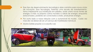  Esse tipo de desenvolvimento tecnológico abre caminho para novos ciclos 
de inovação. Essa tecnologia, fazendo uma escala de barateamento, 
torna interessante sua instalação em prédios, onde criará novas fontes de 
energia. E mais: os próprios carros movidos a célula de energia, enquanto 
estacionados, poderão ser conectados a rede, produzindo energia. 
 Por outro lado a nossa relação com o automóvel irá mudar. Cada vez 
mais ele vai deixar de ser um serviço de mobilidade individual. 
 Moshe Safdie propõe o U-car(utily car) 
 